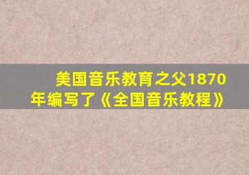 美国音乐教育之父1870年编写了《全国音乐教程》