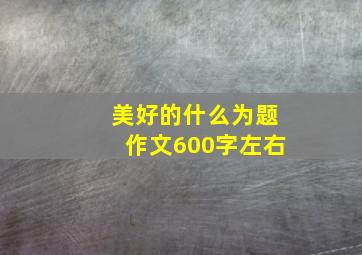 美好的什么为题作文600字左右