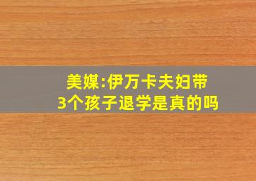 美媒:伊万卡夫妇带3个孩子退学是真的吗