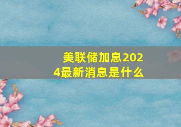 美联储加息2024最新消息是什么