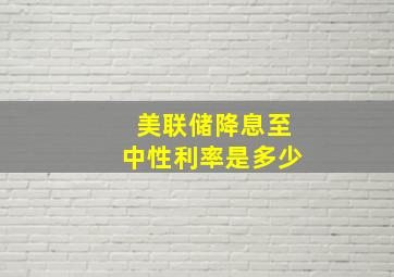 美联储降息至中性利率是多少