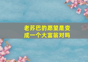 老苏巴的愿望是变成一个大富翁对吗