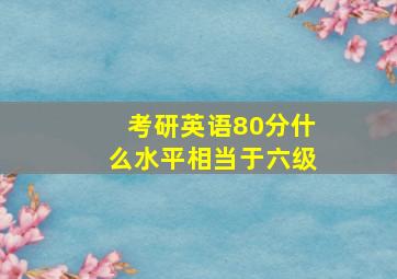 考研英语80分什么水平相当于六级