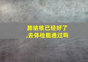 肺结核已经好了,去体检能通过吗