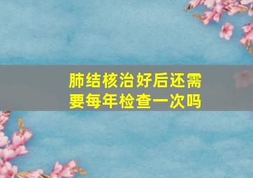 肺结核治好后还需要每年检查一次吗