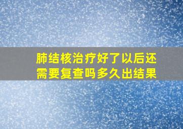 肺结核治疗好了以后还需要复查吗多久出结果