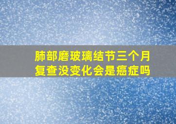 肺部磨玻璃结节三个月复查没变化会是癌症吗