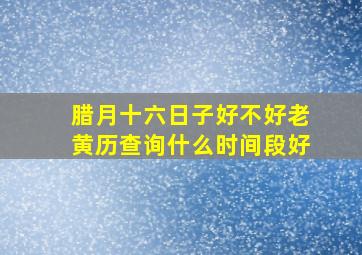 腊月十六日子好不好老黄历查询什么时间段好