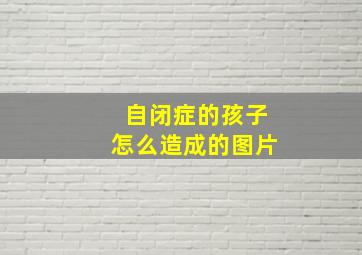 自闭症的孩子怎么造成的图片