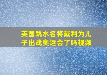 英国跳水名将戴利为儿子出战奥运会了吗视频