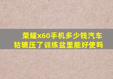 荣耀x60手机多少钱汽车轱辘压了训练盆里能好使吗