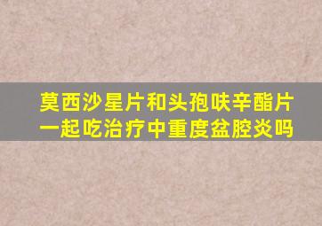 莫西沙星片和头孢呋辛酯片一起吃治疗中重度盆腔炎吗