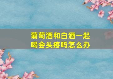 葡萄酒和白酒一起喝会头疼吗怎么办