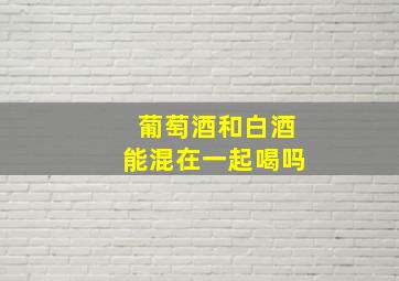 葡萄酒和白酒能混在一起喝吗