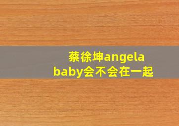 蔡徐坤angelababy会不会在一起