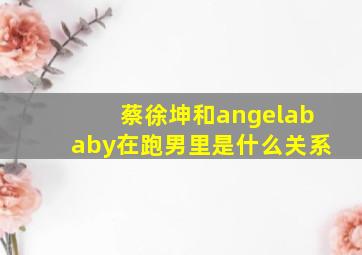 蔡徐坤和angelababy在跑男里是什么关系