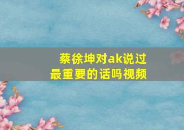 蔡徐坤对ak说过最重要的话吗视频