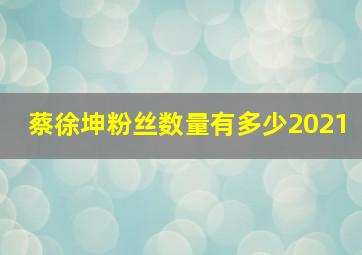 蔡徐坤粉丝数量有多少2021