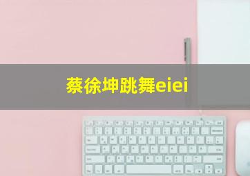 蔡徐坤跳舞eiei