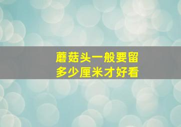 蘑菇头一般要留多少厘米才好看