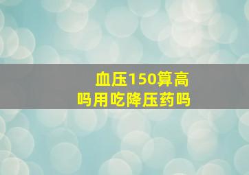 血压150算高吗用吃降压药吗