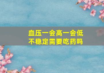 血压一会高一会低不稳定需要吃药吗