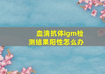 血清抗体igm检测结果阳性怎么办