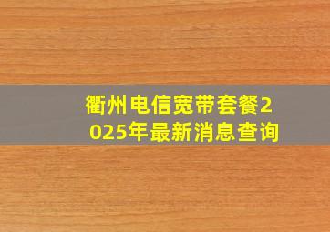 衢州电信宽带套餐2025年最新消息查询