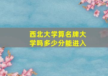 西北大学算名牌大学吗多少分能进入