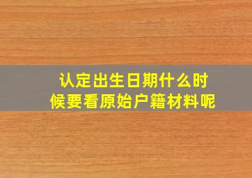 认定出生日期什么时候要看原始户籍材料呢