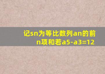 记sn为等比数列an的前n项和若a5-a3=12