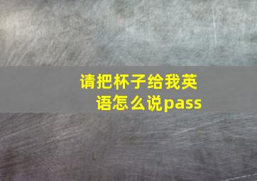 请把杯子给我英语怎么说pass