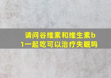 请问谷维素和维生素b1一起吃可以治疗失眠吗