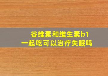 谷维素和维生素b1一起吃可以治疗失眠吗