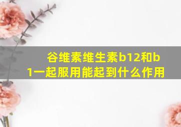 谷维素维生素b12和b1一起服用能起到什么作用