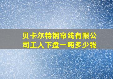 贝卡尔特钢帘线有限公司工人下盘一吨多少钱