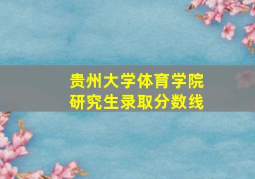 贵州大学体育学院研究生录取分数线