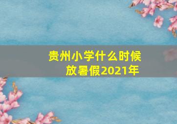 贵州小学什么时候放暑假2021年