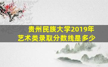 贵州民族大学2019年艺术类录取分数线是多少