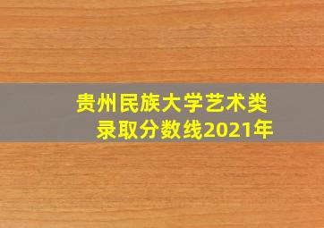 贵州民族大学艺术类录取分数线2021年