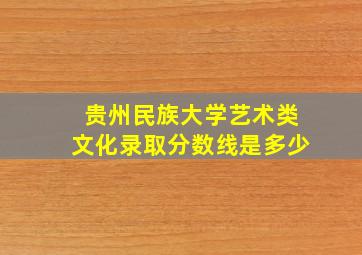 贵州民族大学艺术类文化录取分数线是多少