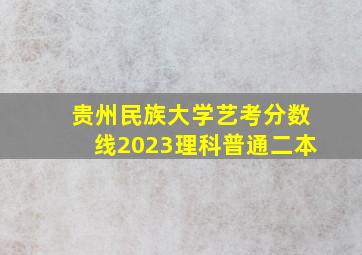 贵州民族大学艺考分数线2023理科普通二本