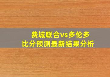 费城联合vs多伦多比分预测最新结果分析