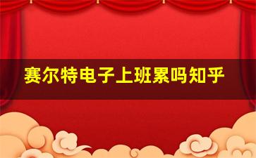 赛尔特电子上班累吗知乎