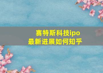 赛特斯科技ipo最新进展如何知乎