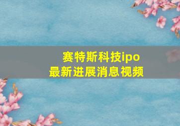 赛特斯科技ipo最新进展消息视频