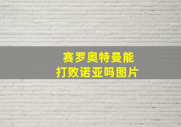 赛罗奥特曼能打败诺亚吗图片