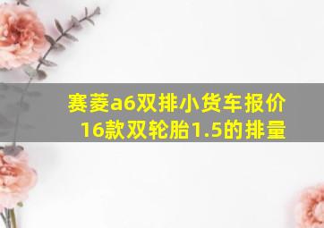 赛菱a6双排小货车报价16款双轮胎1.5的排量