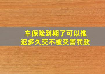 车保险到期了可以推迟多久交不被交警罚款