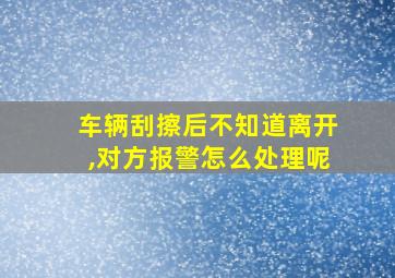 车辆刮擦后不知道离开,对方报警怎么处理呢